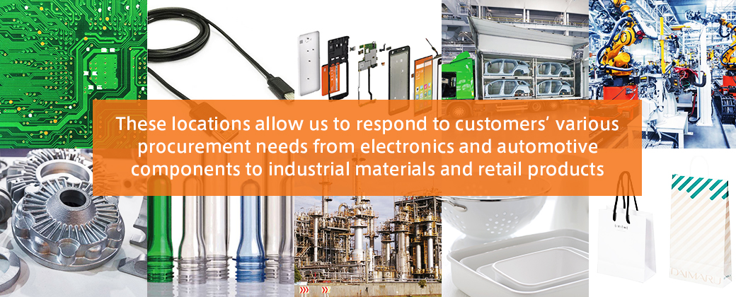 These locations allow us to respond to customers' various procurement needs from electronics and automotive components to industrial materials and retail products.